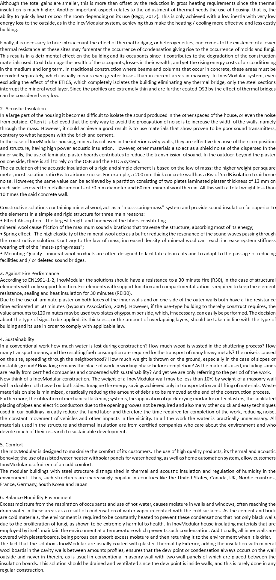 Although the total gains are smaller, this is more than offset by the reduction in gross heating requirements since the thermal insulation is much higher. Another important aspect relates to the adjustment of thermal needs the use of housing, that is, the ability to quickly heat or cool the room depending on its use (Rego, 2012). This is only achieved with a low inertia with very low energy loss to the outside, as in the InovModular system, achieving thus make the heating / cooling more effective and less costly building. Finally, it is necessary to take into account the effect of thermal bridging, or heterogeneities, one comes to the existence of a lower thermal resistance at these sites may fumentar the occurrence of condensation giving rise to the occurrence of molds and fungi. This results in a detrimental effect on the building and its occupants since it contributes to the degradation of the construction materials used. Could damage the health of the occupants, losses in their wealth, and yet the rising energy costs of air conditioning in the medium and long term. In traditional construction where beams and columns that occur in concrete, these areas must be recorded separately, which usually means even greater losses than in current areas in masonry. In InovModular system, even excluding the effect of the ETICS, which completely isolates the building eliminating any thermal bridge, only the steel sections interrupt the mineral wool layer. Since the profiles are extremely thin and are further coated OSB by the effect of thermal bridges can be considered very low. 2. Acoustic Insulation
In a large part of the housing it becomes difficult to isolate the sound produced in the other spaces of the house, or even the noise from outside. Often it is believed that the only way to avoid the propagation of noise is to increase the width of the walls, namely through the mass. However, it could achieve a good result is to use materials that show proven to be poor sound transmitters, contrary to what happens with the brick and cement.
In the case of InovModular housing, mineral wool used in the interior cavity walls, they are effective because of their composition and structure, having high power acoustic insulation. However, other materials also act as a shield noise of the disperser. In the inner walls, the use of laminate plaster boards contributes to reduce the transmission of sound. In the outdoor, beyond the plaster on one side, there is still to rely on the OSB and the ETICS system.
The calculation of the acoustic insulation of a rigid and simple element is based on the law of mass: the higher weight per square meter, most isolation ratio Rw to airborne noise. For example, a 200 mm thick concrete wall has a Rw of 55 dB isolation to airborne noise. However, the same value can be achieved by a partition consisting of two plates laminated plaster thickness of 13 mm on each side, screwed to metallic amounts of 70 mm diameter and 60 mm mineral wool therein. All this with a total weight less than 10 times the said concrete wall. Constructive solutions containing mineral wool, act as a "mass-spring-mass" system and provide sound insulation far superior to the elements in a simple and rigid structure for three main reasons:
• Effect Absorption - The largest length and fineness of the fibers constituting
mineral wool cause friction of the maximum sound vibrations that traverse the structure, absorbing most of its energy;
• Spring effect - The high elasticity of the mineral wool acts as a buffer reducing the resonance of the sound waves passing through the constructive solution. Contrary to the law of mass, increased density of mineral wool can reach increase system stiffness wearing off of the "mass-spring-mass";
• Mounting Quality - mineral wool products are often designed to facilitate clean cuts and to adapt to the passage of reducing facilities and / or deleted sound bridges. 3. Against Fire Performance
According to EN1991-1-2, InovModular the solutions should have a resistance to a 30 minute fire (R30), in the case of structural elements with only support function. For elements with support function and compartmentalization is required to keep the element resistance, sealing and heat insulation for 30 minutes (REI30).
Due to the use of laminate plaster on both faces of the inner walls and on one side of the outer walls both have a fire resistance time estimated at 60 minutes (Gypsum Association, 2009). However, if the use-type building to thereby construct requires, the value amounts to 120 minutes may be used two plates of gypsum per side, which, if necessary, can easily be performed. The decision about the type of signs to be applied, its thickness, or the amount of overlapping layers, should be taken in line with the type of building and its use in order to comply with applicable law. 4. Sustainability
In a conventional work how much water is lost during construction? How much wood is wasted in the shuttering process? How many transport means, and the resulting fuel consumption are required for the transport of many heavy metals? The noise is caused on the site, spreading through the neighborhood? How much weight is thrown on the ground, especially in the case of slopes or unstable ground? How long remains the place of work in working phase before completion? As the materials used, including sands are really from certified companies and concerned with sustainability? And yet we are only referring to the period of the work.
Now think of a InovModular construction. The weight of a InovModular wall may be less than 10% by weight of a masonry wall with a double cloth towed on both sides. Imagine the energy savings achieved only in transportation and lifting of materials. Waste materials on site is minimized, drastically reducing the amount of debris to be removed at the end of the construction process.
Furthermore, the utilization of mechanical fastening systems, the application of quick-drying mortar for outer plasters, the facilitated placing of pipes and electric conductors due to the opening grooves not be required and also many other quick and easy techniques used in our buildings, greatly reduce the hand labor and therefore the time required for completion of the work, reducing noise, the constant movement of vehicles and other impacts in the vicinity. In all the work the water is practically unnecessary. All materials used in the structure and thermal insulation are from certified companies who care about the environment and who devote much of their research to sustainable development. 5. Comfort
The InovModular is designed to maximize the comfort of its customers. The use of high quality products, its thermal and acoustic behavior, the use of assisted water heater with solar panels for water heating, as well as home automation system, allow customers InovModular usofruirem of an odd comfort.
The modular buildings with steel structure distinguished in thermal and acoustic insulation and regulation of humidity in the environment. Thus, such structures are increasingly popular in countries like the United States, Canada, UK, Nordic countries, France, Germany, South Korea and Japan 6. Balance Humidity Environment
Excess moisture from the respiration of occupants and use of hot water, causes moisture in walls and windows, often reaching the drain water in these areas as a result of condensation of water vapor in contact with the cold surfaces. As the cement and brick are cold materials, the environment is required to be constantly heated to prevent these condensations that not only black walls due to the proliferation of fungi, as shown to be extremely harmful to health. In InovModular house insulating materials that are employed by itself, maintain the environment at a temperature which prevents such condensation. Additionally, all inner walls are covered with plasterboards, being porous can absorb excess moisture and then returning it to the environment when it is drier.
The fact that the solutions InovModular are usually coated with plaster Thermal by Exterior, adding the insulation with mineral wool boards in the cavity walls between amounts profiles, ensures that the dew point or condensation always occurs on the wall outside and never in therein, as is usual in conventional masonry wall with two wall panels of which are placed between the insulation boards. This solution should be drained and ventilated since the dew point is inside walls, and this is rarely done in any regular construction.
