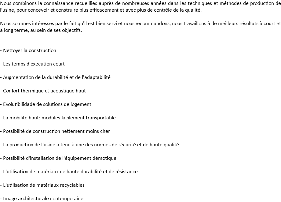 Nous combinons la connaissance recueillies auprès de nombreuses années dans les techniques et méthodes de production de l'usine, pour concevoir et construire plus efficacement et avec plus de contrôle de la qualité. Nous sommes intéressés par le fait qu'il est bien servi et nous recommandons, nous travaillons à de meilleurs résultats à court et à long terme, au sein de ses objectifs. - Nettoyer la construction - Les temps d'exécution court - Augmentation de la durabilité et de l'adaptabilité - Confort thermique et acoustique haut - Evolutibilidade de solutions de logement - La mobilité haut: modules facilement transportable - Possibilité de construction nettement moins cher - La production de l'usine a tenu à une des normes de sécurité et de haute qualité - Possibilité d'installation de l'équipement démotique - L'utilisation de matériaux de haute durabilité et de résistance - L'utilisation de matériaux recyclables - Image architecturale contemporaine